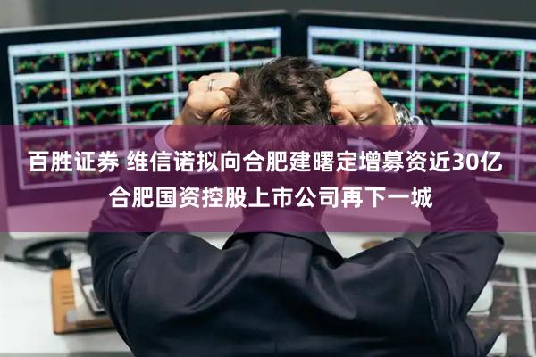 百胜证券 维信诺拟向合肥建曙定增募资近30亿  合肥国资控股上市公司再下一城