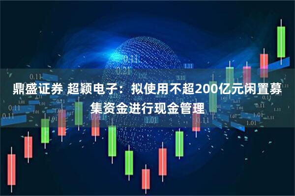 鼎盛证券 超颖电子：拟使用不超200亿元闲置募集资金进行现金管理