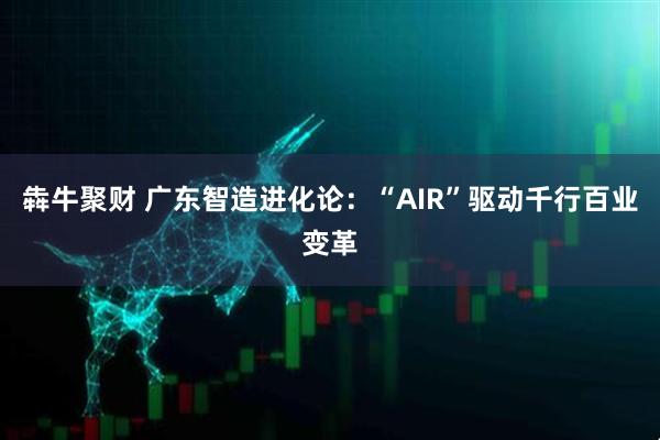 犇牛聚财 广东智造进化论：“AIR”驱动千行百业变革
