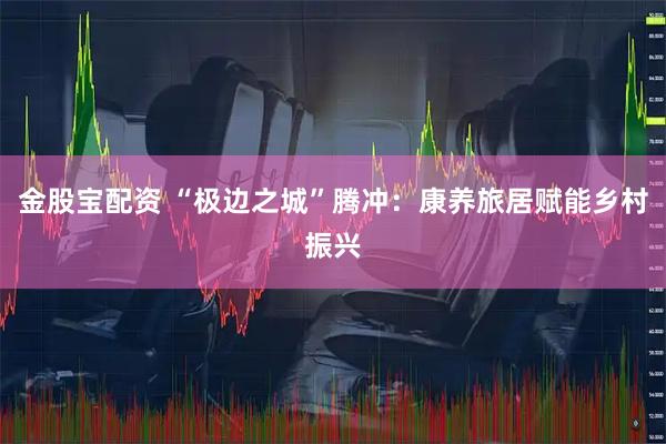 金股宝配资 “极边之城”腾冲：康养旅居赋能乡村振兴