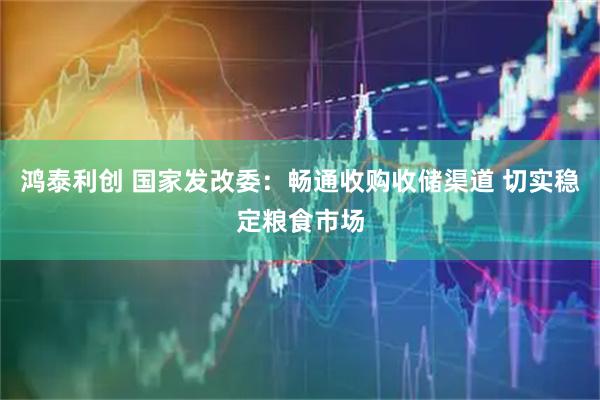 鸿泰利创 国家发改委：畅通收购收储渠道 切实稳定粮食市场