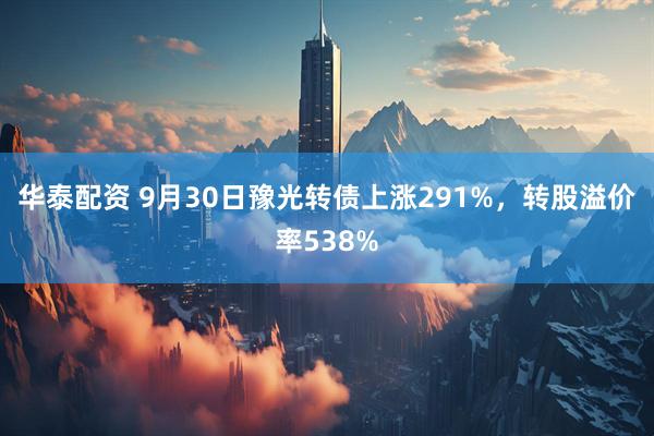 华泰配资 9月30日豫光转债上涨291%，转股溢价率538%