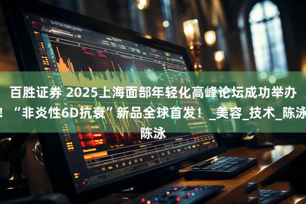 百胜证券 2025上海面部年轻化高峰论坛成功举办！“非炎性6D抗衰”新品全球首发！_美容_技术_陈泳